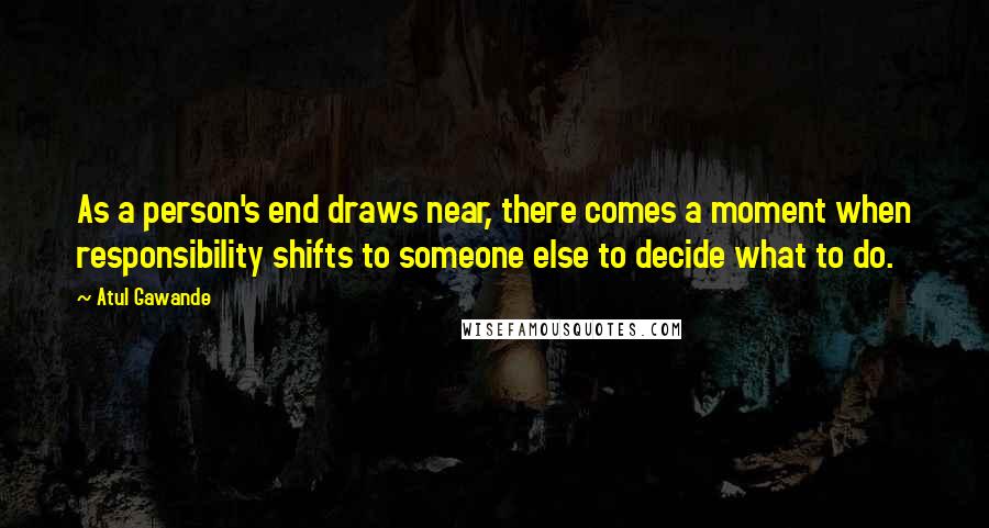 Atul Gawande Quotes: As a person's end draws near, there comes a moment when responsibility shifts to someone else to decide what to do.