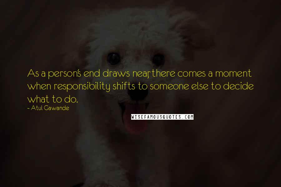 Atul Gawande Quotes: As a person's end draws near, there comes a moment when responsibility shifts to someone else to decide what to do.