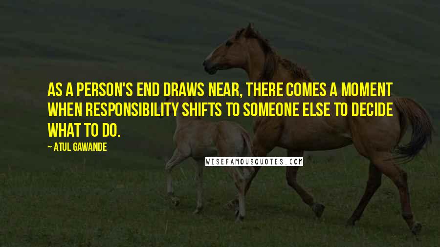 Atul Gawande Quotes: As a person's end draws near, there comes a moment when responsibility shifts to someone else to decide what to do.