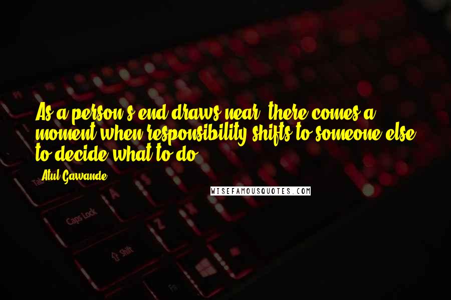 Atul Gawande Quotes: As a person's end draws near, there comes a moment when responsibility shifts to someone else to decide what to do.