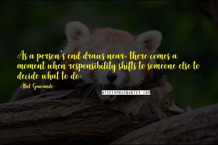 Atul Gawande Quotes: As a person's end draws near, there comes a moment when responsibility shifts to someone else to decide what to do.