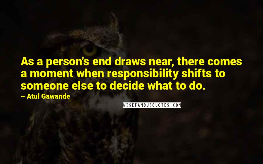 Atul Gawande Quotes: As a person's end draws near, there comes a moment when responsibility shifts to someone else to decide what to do.