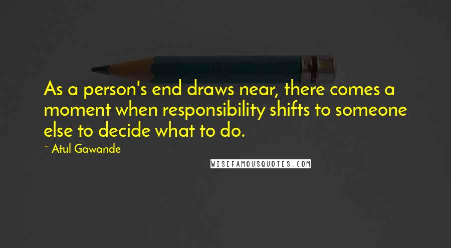 Atul Gawande Quotes: As a person's end draws near, there comes a moment when responsibility shifts to someone else to decide what to do.