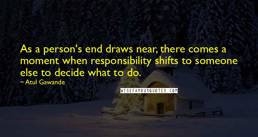 Atul Gawande Quotes: As a person's end draws near, there comes a moment when responsibility shifts to someone else to decide what to do.