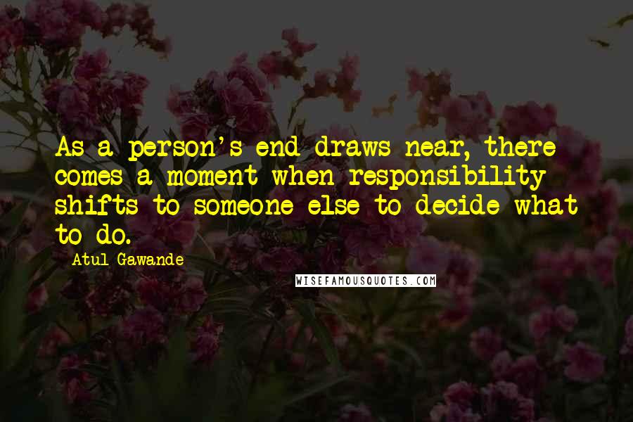 Atul Gawande Quotes: As a person's end draws near, there comes a moment when responsibility shifts to someone else to decide what to do.
