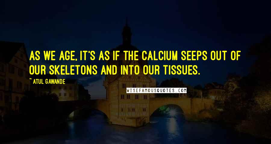 Atul Gawande Quotes: As we age, it's as if the calcium seeps out of our skeletons and into our tissues.