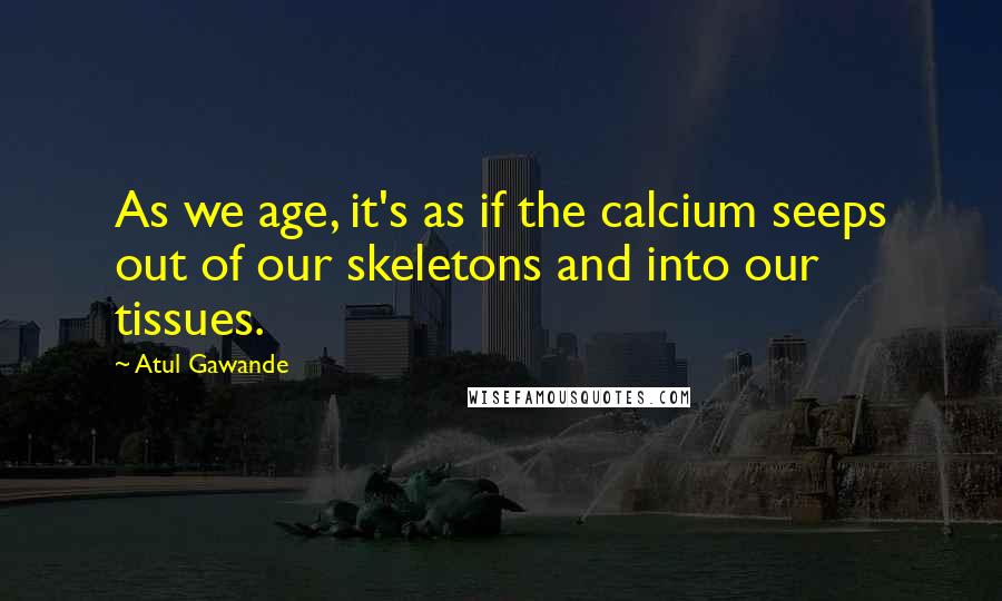 Atul Gawande Quotes: As we age, it's as if the calcium seeps out of our skeletons and into our tissues.