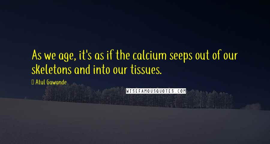Atul Gawande Quotes: As we age, it's as if the calcium seeps out of our skeletons and into our tissues.