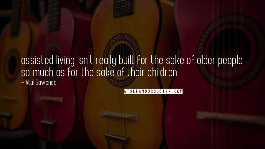 Atul Gawande Quotes: assisted living isn't really built for the sake of older people so much as for the sake of their children.