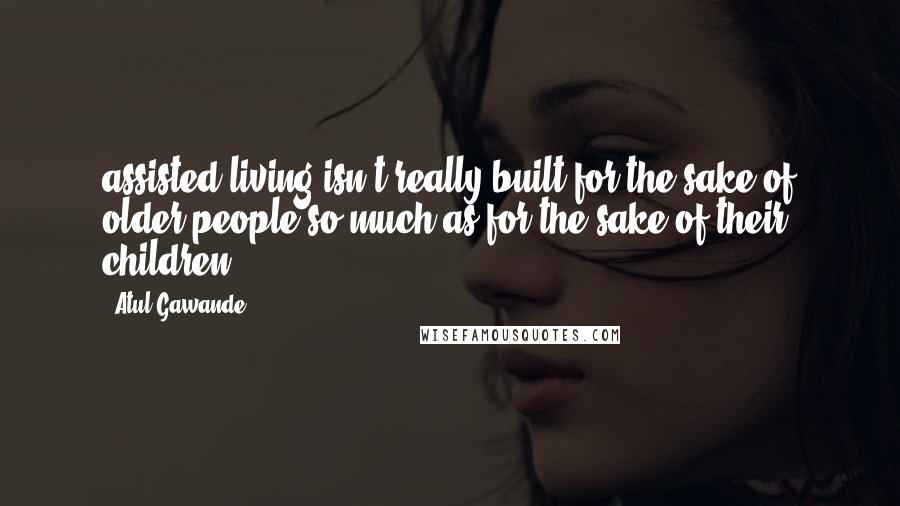 Atul Gawande Quotes: assisted living isn't really built for the sake of older people so much as for the sake of their children.