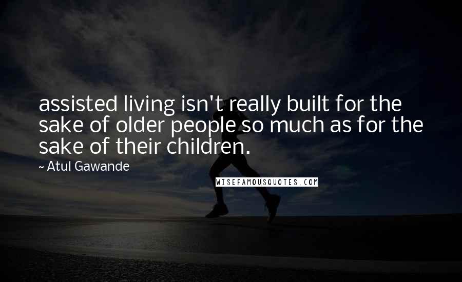 Atul Gawande Quotes: assisted living isn't really built for the sake of older people so much as for the sake of their children.