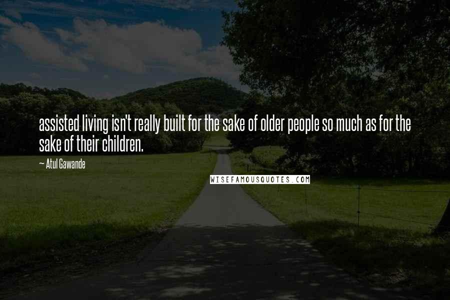 Atul Gawande Quotes: assisted living isn't really built for the sake of older people so much as for the sake of their children.