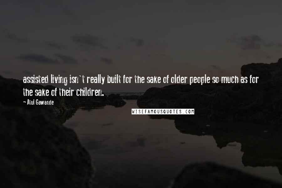 Atul Gawande Quotes: assisted living isn't really built for the sake of older people so much as for the sake of their children.