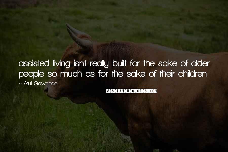 Atul Gawande Quotes: assisted living isn't really built for the sake of older people so much as for the sake of their children.