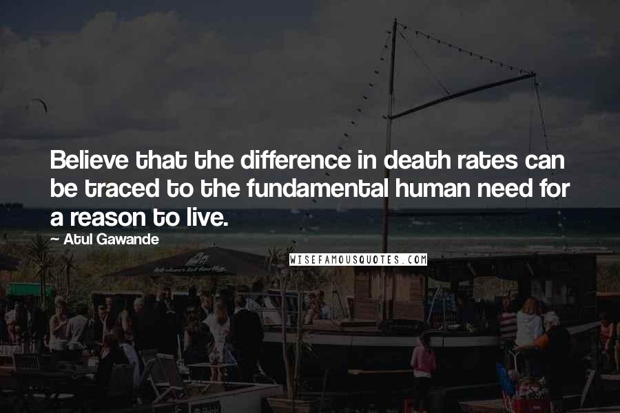 Atul Gawande Quotes: Believe that the difference in death rates can be traced to the fundamental human need for a reason to live.