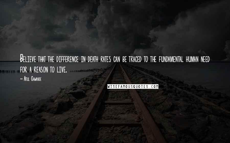 Atul Gawande Quotes: Believe that the difference in death rates can be traced to the fundamental human need for a reason to live.