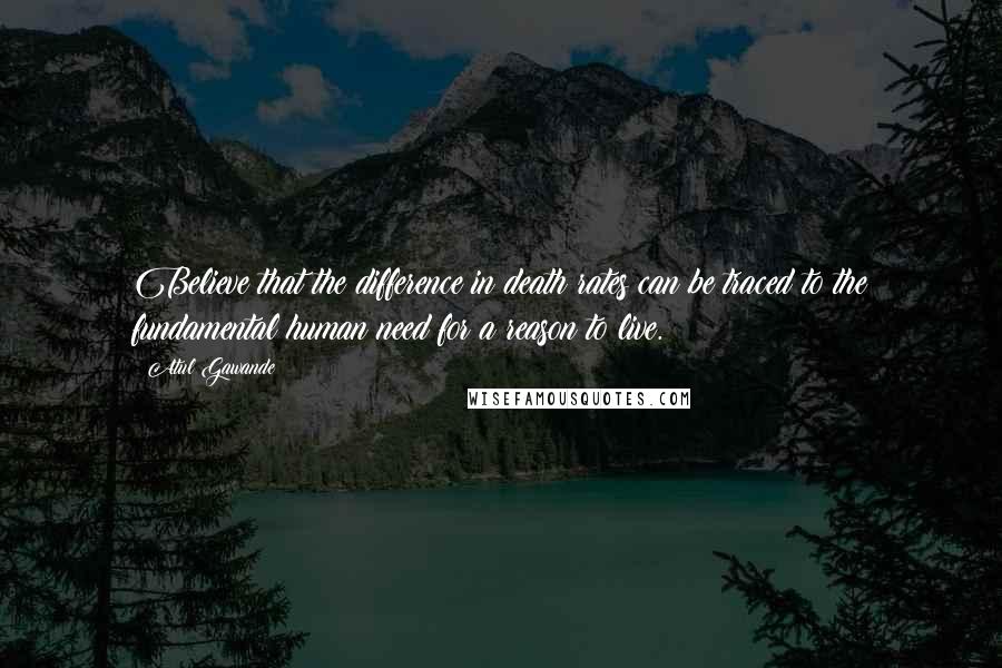 Atul Gawande Quotes: Believe that the difference in death rates can be traced to the fundamental human need for a reason to live.