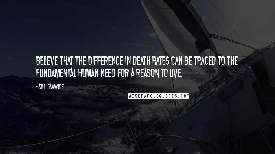 Atul Gawande Quotes: Believe that the difference in death rates can be traced to the fundamental human need for a reason to live.