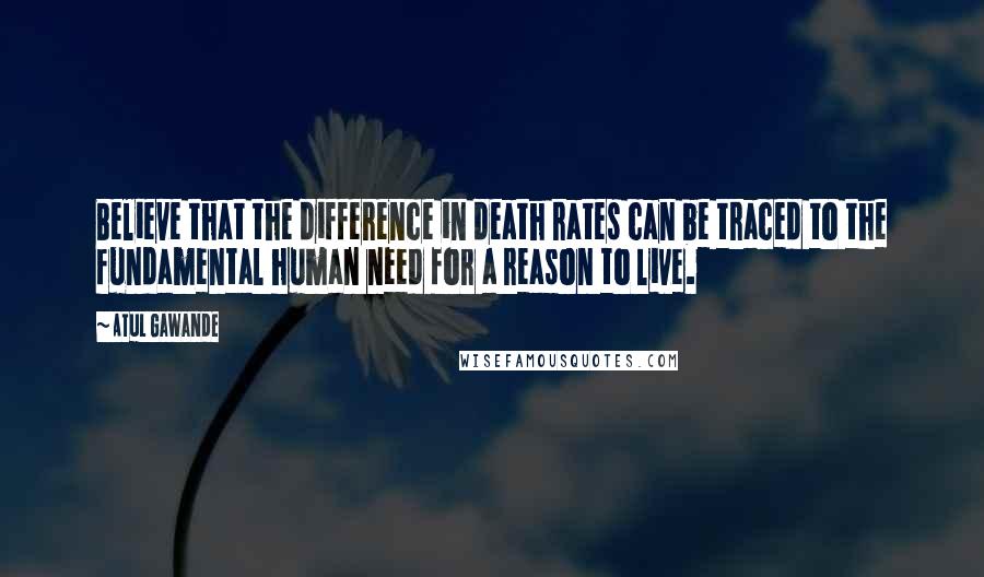 Atul Gawande Quotes: Believe that the difference in death rates can be traced to the fundamental human need for a reason to live.