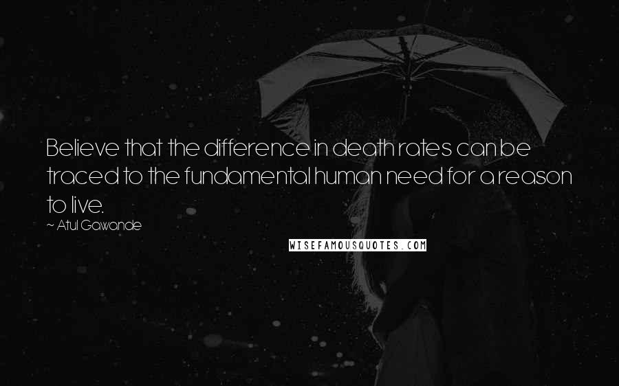 Atul Gawande Quotes: Believe that the difference in death rates can be traced to the fundamental human need for a reason to live.