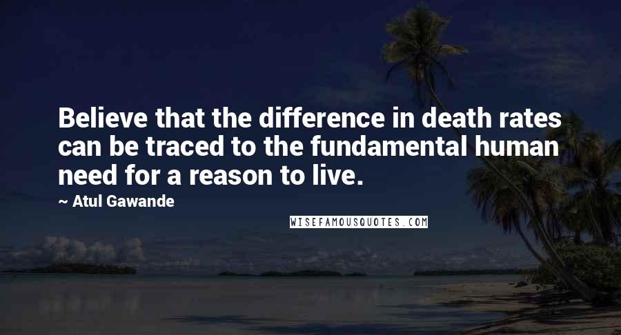 Atul Gawande Quotes: Believe that the difference in death rates can be traced to the fundamental human need for a reason to live.