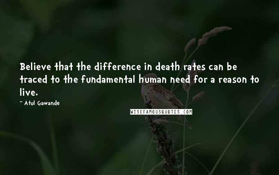 Atul Gawande Quotes: Believe that the difference in death rates can be traced to the fundamental human need for a reason to live.