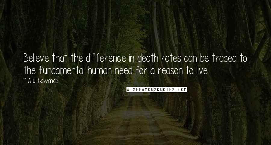 Atul Gawande Quotes: Believe that the difference in death rates can be traced to the fundamental human need for a reason to live.