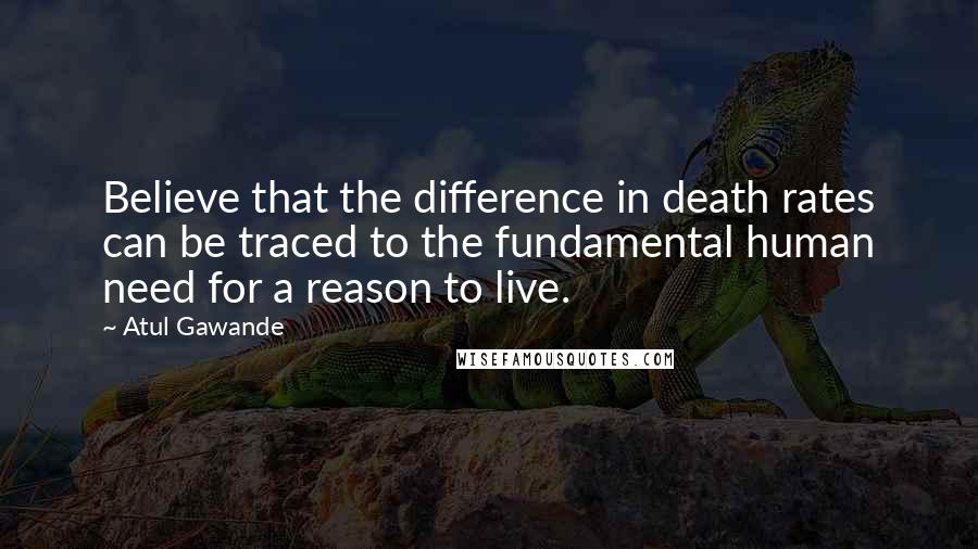 Atul Gawande Quotes: Believe that the difference in death rates can be traced to the fundamental human need for a reason to live.