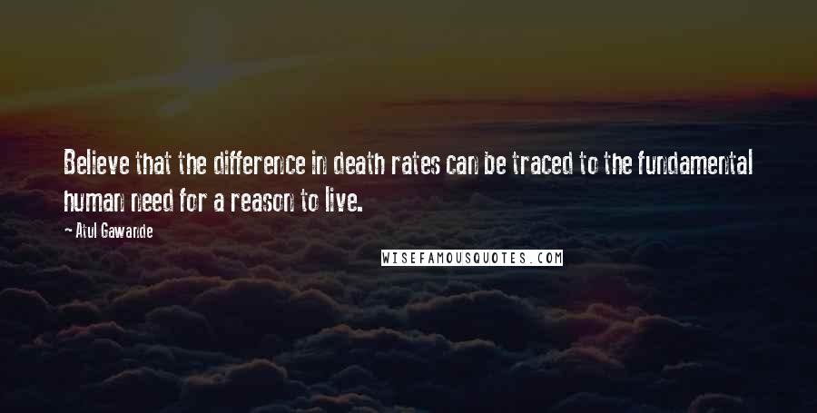 Atul Gawande Quotes: Believe that the difference in death rates can be traced to the fundamental human need for a reason to live.