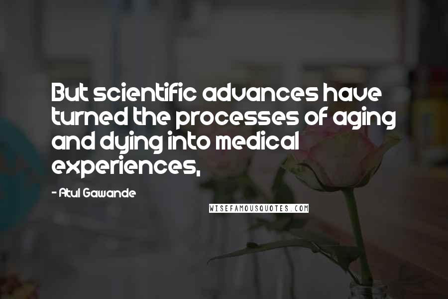 Atul Gawande Quotes: But scientific advances have turned the processes of aging and dying into medical experiences,