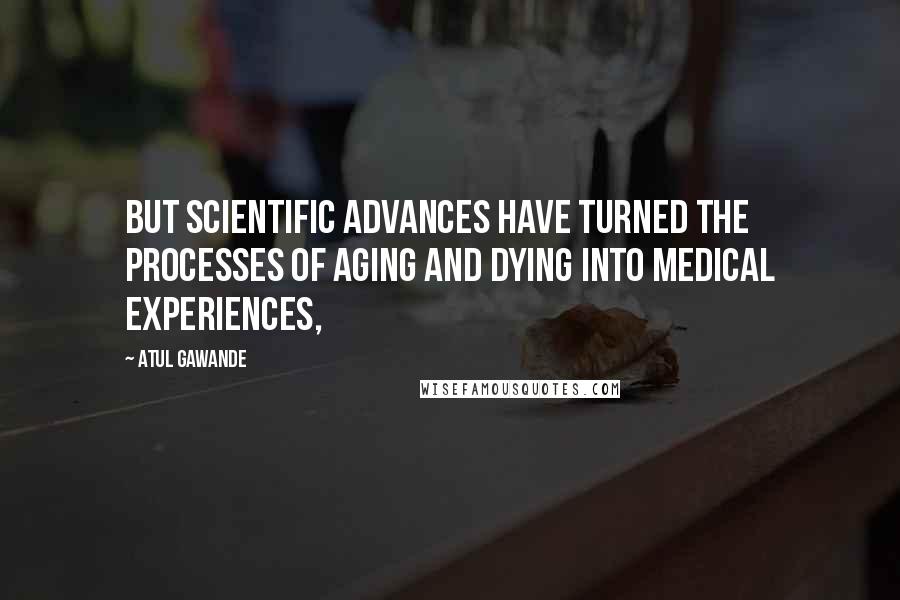 Atul Gawande Quotes: But scientific advances have turned the processes of aging and dying into medical experiences,