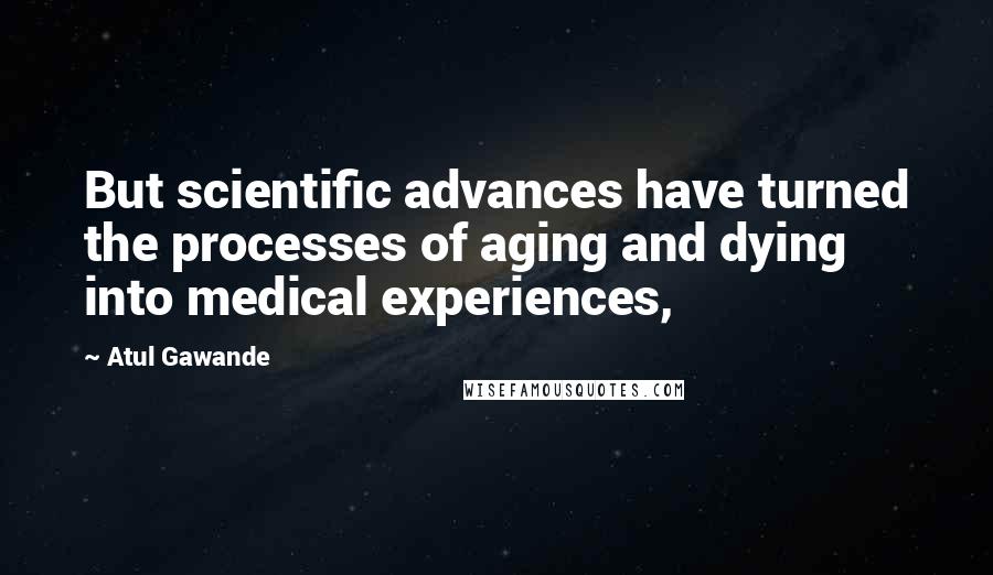 Atul Gawande Quotes: But scientific advances have turned the processes of aging and dying into medical experiences,