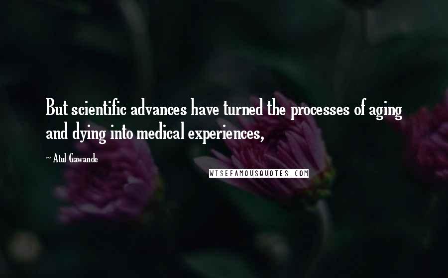 Atul Gawande Quotes: But scientific advances have turned the processes of aging and dying into medical experiences,