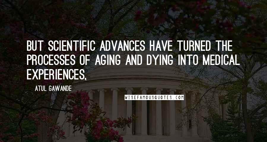 Atul Gawande Quotes: But scientific advances have turned the processes of aging and dying into medical experiences,