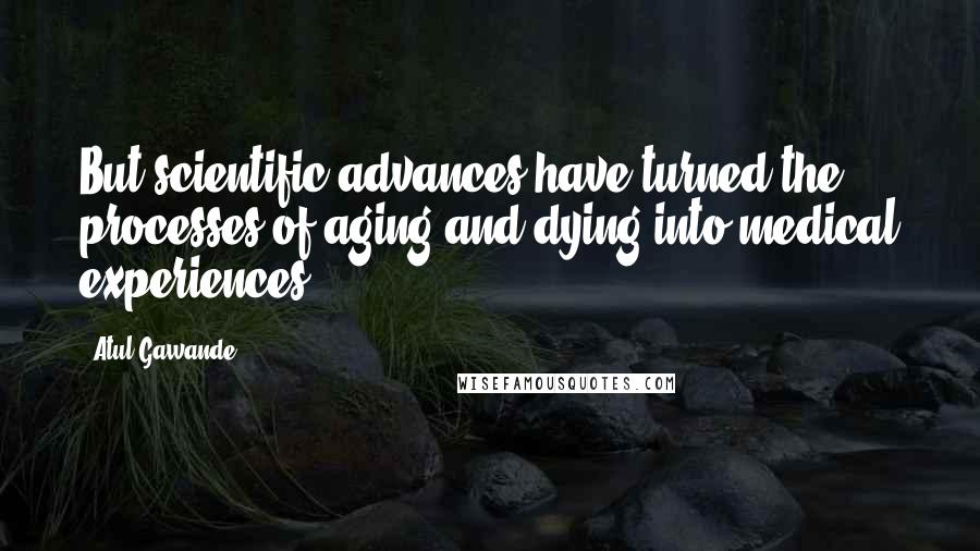 Atul Gawande Quotes: But scientific advances have turned the processes of aging and dying into medical experiences,