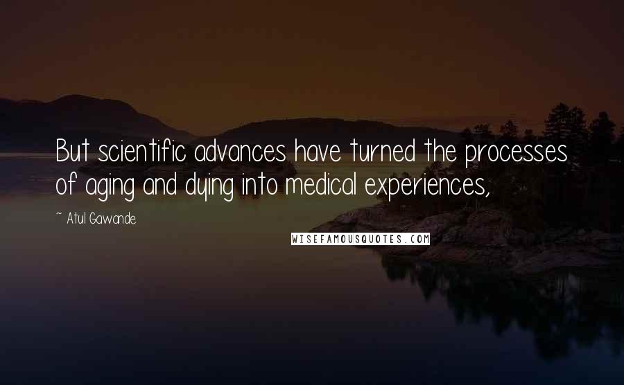 Atul Gawande Quotes: But scientific advances have turned the processes of aging and dying into medical experiences,