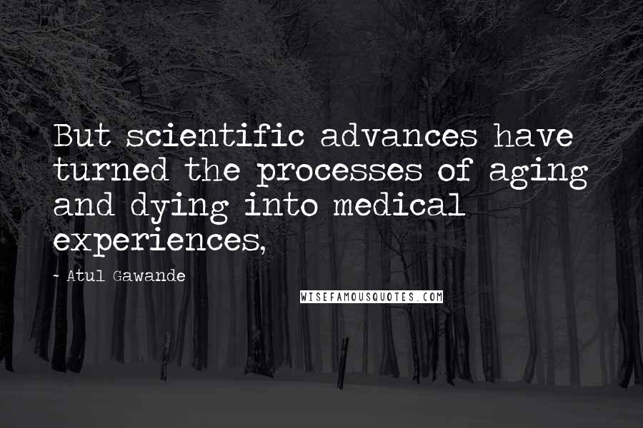 Atul Gawande Quotes: But scientific advances have turned the processes of aging and dying into medical experiences,