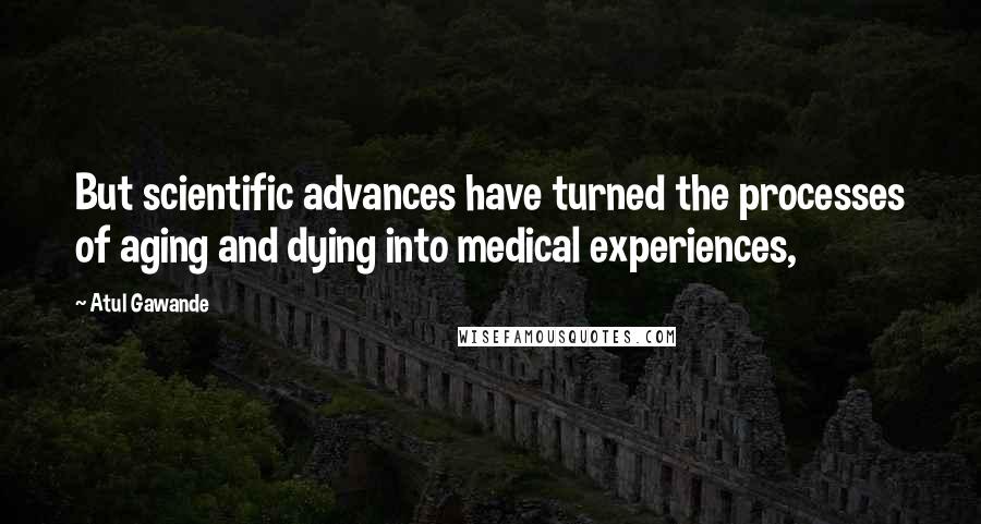 Atul Gawande Quotes: But scientific advances have turned the processes of aging and dying into medical experiences,