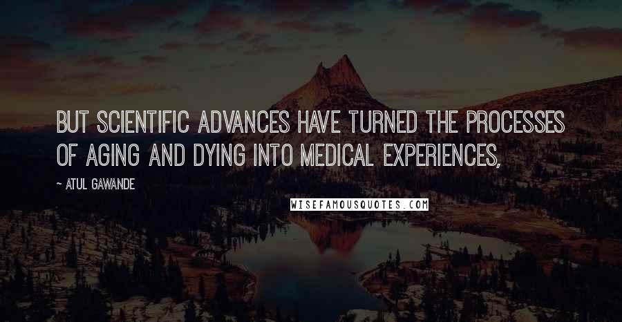 Atul Gawande Quotes: But scientific advances have turned the processes of aging and dying into medical experiences,