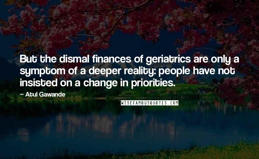 Atul Gawande Quotes: But the dismal finances of geriatrics are only a symptom of a deeper reality: people have not insisted on a change in priorities.