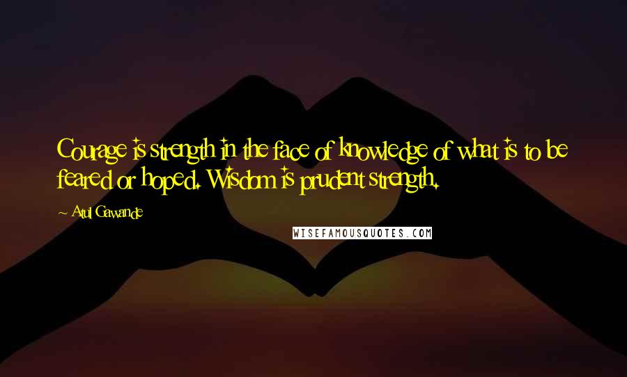 Atul Gawande Quotes: Courage is strength in the face of knowledge of what is to be feared or hoped. Wisdom is prudent strength.