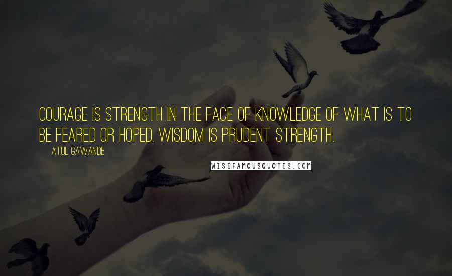 Atul Gawande Quotes: Courage is strength in the face of knowledge of what is to be feared or hoped. Wisdom is prudent strength.