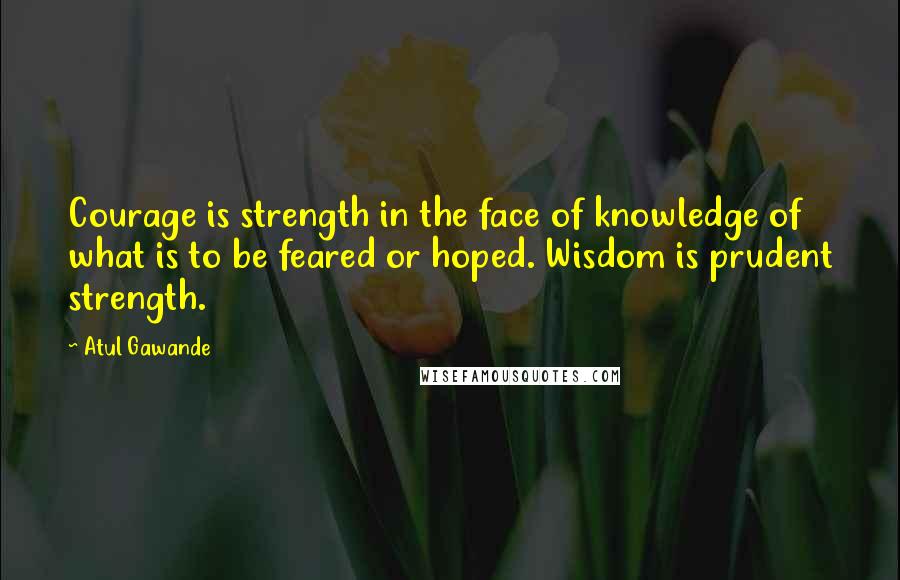 Atul Gawande Quotes: Courage is strength in the face of knowledge of what is to be feared or hoped. Wisdom is prudent strength.