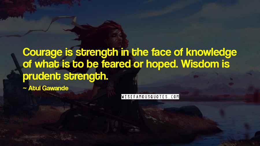 Atul Gawande Quotes: Courage is strength in the face of knowledge of what is to be feared or hoped. Wisdom is prudent strength.