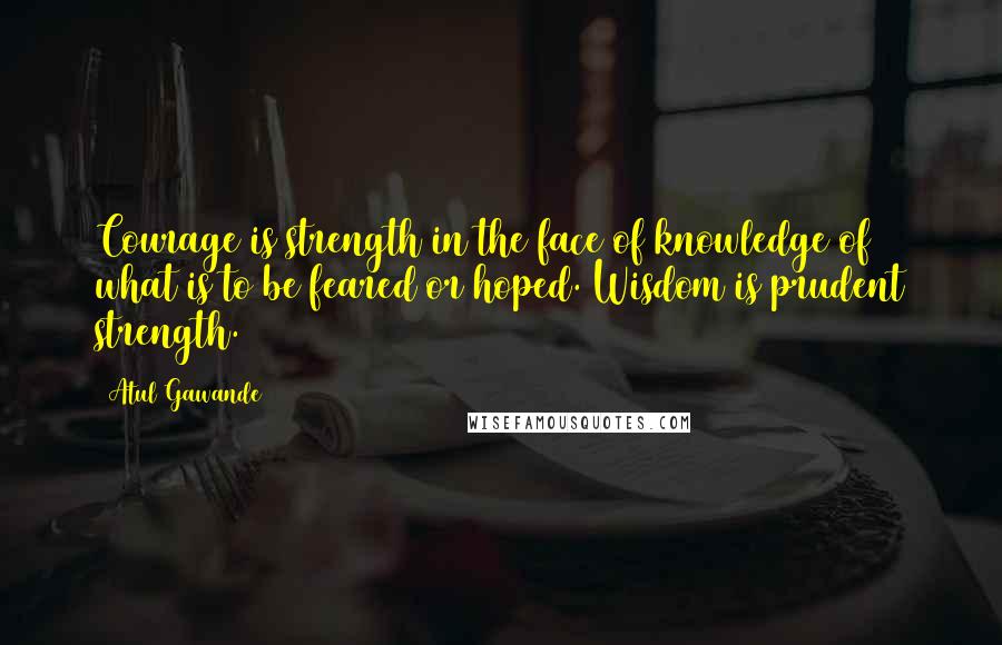 Atul Gawande Quotes: Courage is strength in the face of knowledge of what is to be feared or hoped. Wisdom is prudent strength.