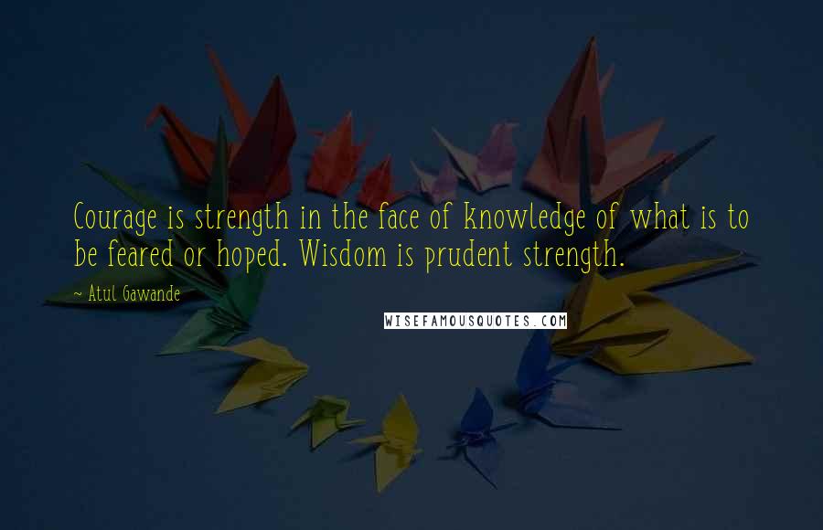 Atul Gawande Quotes: Courage is strength in the face of knowledge of what is to be feared or hoped. Wisdom is prudent strength.