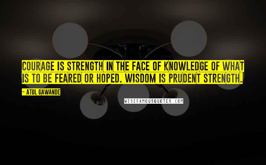 Atul Gawande Quotes: Courage is strength in the face of knowledge of what is to be feared or hoped. Wisdom is prudent strength.