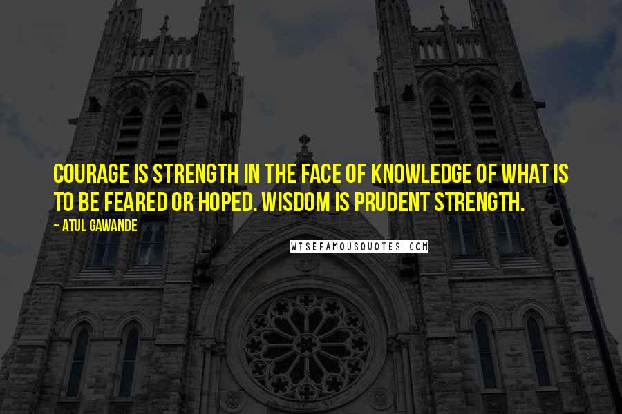 Atul Gawande Quotes: Courage is strength in the face of knowledge of what is to be feared or hoped. Wisdom is prudent strength.