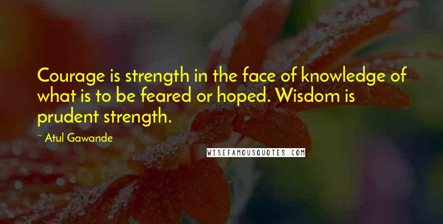 Atul Gawande Quotes: Courage is strength in the face of knowledge of what is to be feared or hoped. Wisdom is prudent strength.