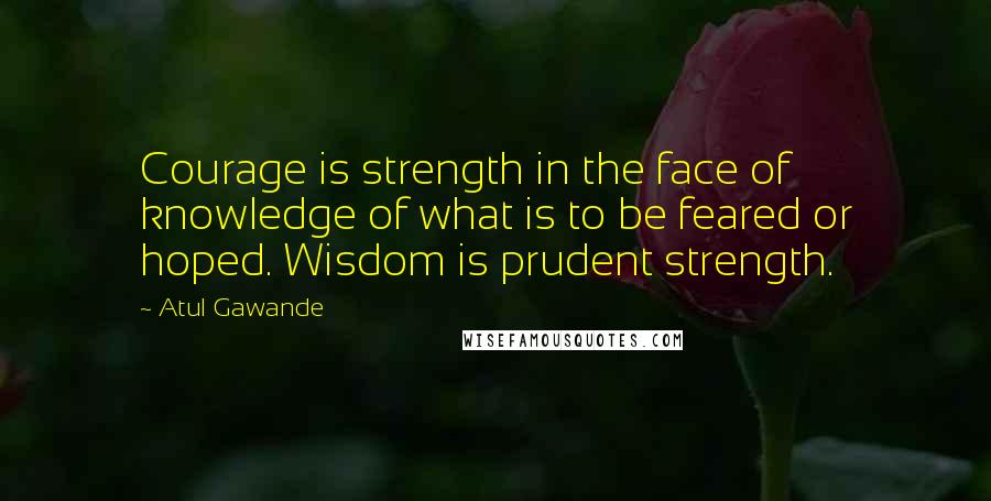 Atul Gawande Quotes: Courage is strength in the face of knowledge of what is to be feared or hoped. Wisdom is prudent strength.